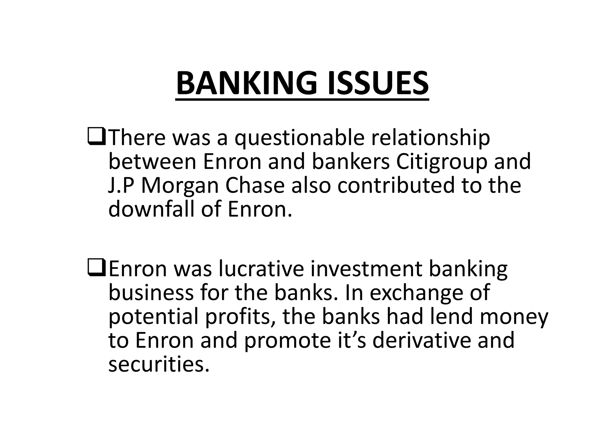 BANKING ISSUES
There was a questionable relationship
between Enron and bankers Citigroup and
J.P Morgan Chase also contributed to the
downfall of Enron.
Enron was lucrative investment banking
business for the banks. In exchange of
potential profits, the banks had lend money
to Enron and promote it’s derivative and
securities.