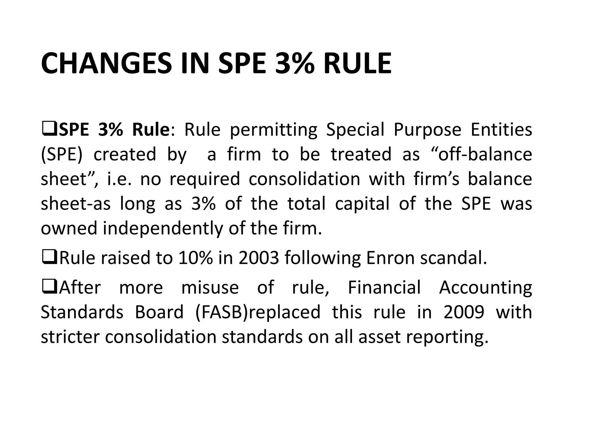 CHANGES IN SPE 3% RULE
SPE 3% Rule: Rule permitting Special Purpose Entities
(SPE) created by a firm to be treated as “off-balance
sheet”, i.e. no required consolidation with firm’s balance
sheet-as long as 3% of the total capital of the SPE was
owned independently of the firm.
Rule raised to 10% in 2003 following Enron scandal.
After more misuse of rule, Financial Accounting
Standards Board (FASB)replaced this rule in 2009 with
stricter consolidation standards on all asset reporting.