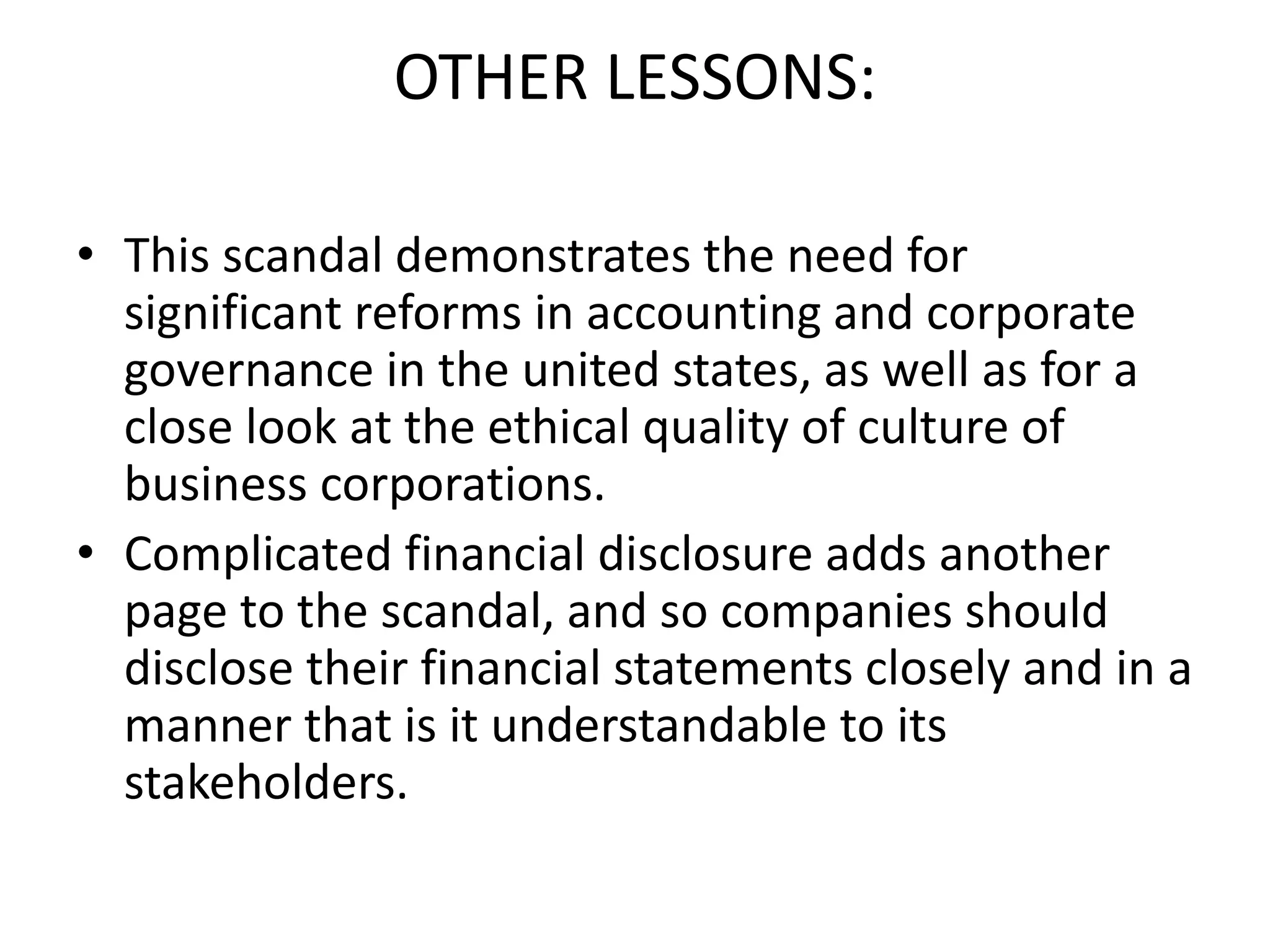 OTHER LESSONS:
• This scandal demonstrates the need for
significant reforms in accounting and corporate
governance in the united states, as well as for a
close look at the ethical quality of culture of
business corporations.
• Complicated financial disclosure adds another
page to the scandal, and so companies should
disclose their financial statements closely and in a
manner that is it understandable to its
stakeholders.