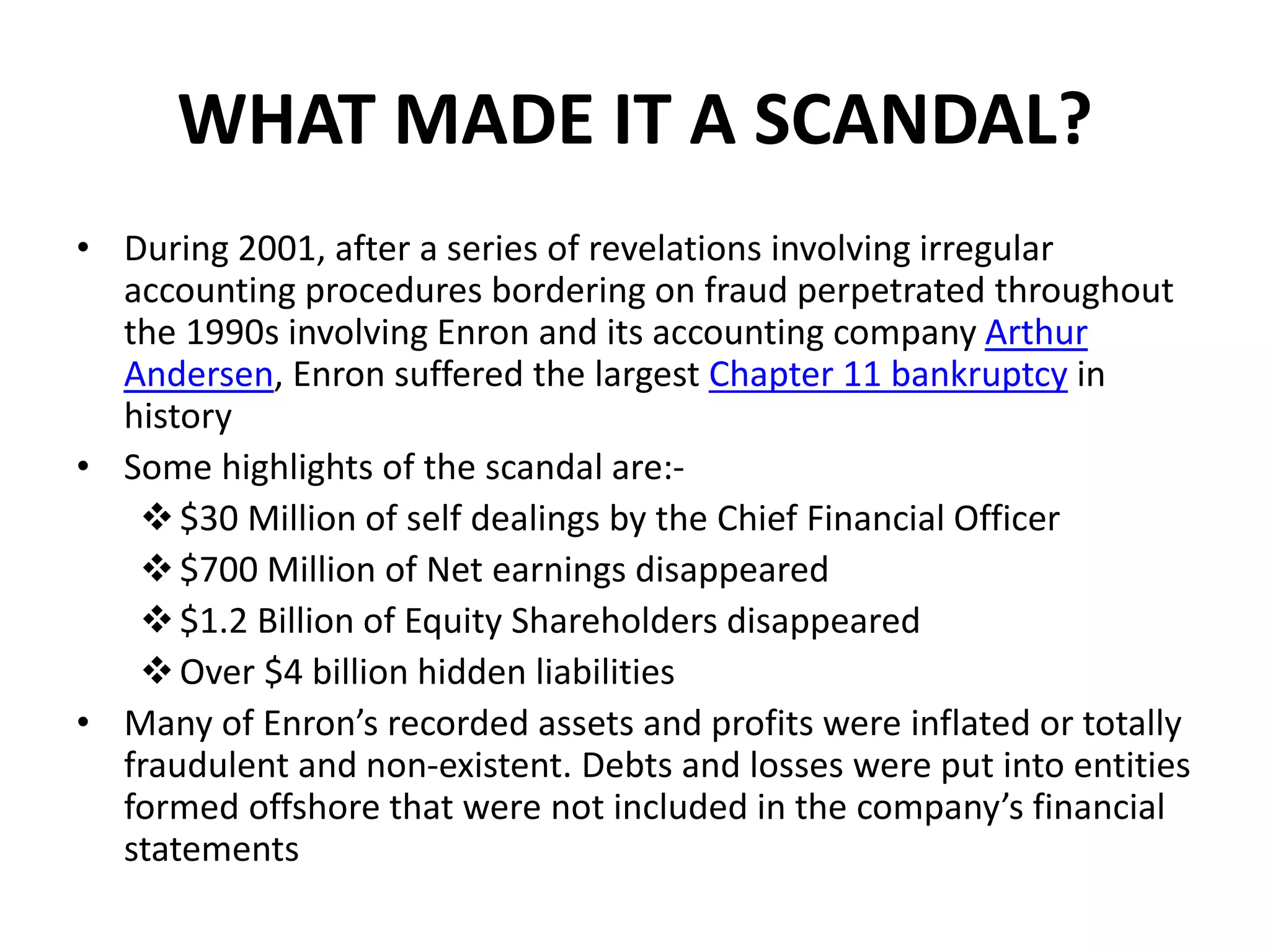 WHAT MADE IT A SCANDAL?
• During 2001, after a series of revelations involving irregular
accounting procedures bordering on fraud perpetrated throughout
the 1990s involving Enron and its accounting company Arthur
Andersen, Enron suffered the largest Chapter 11 bankruptcy in
history
• Some highlights of the scandal are:-
$30 Million of self dealings by the Chief Financial Officer
$700 Million of Net earnings disappeared
$1.2 Billion of Equity Shareholders disappeared
Over $4 billion hidden liabilities
• Many of Enron’s recorded assets and profits were inflated or totally
fraudulent and non-existent. Debts and losses were put into entities
formed offshore that were not included in the company’s financial
statements