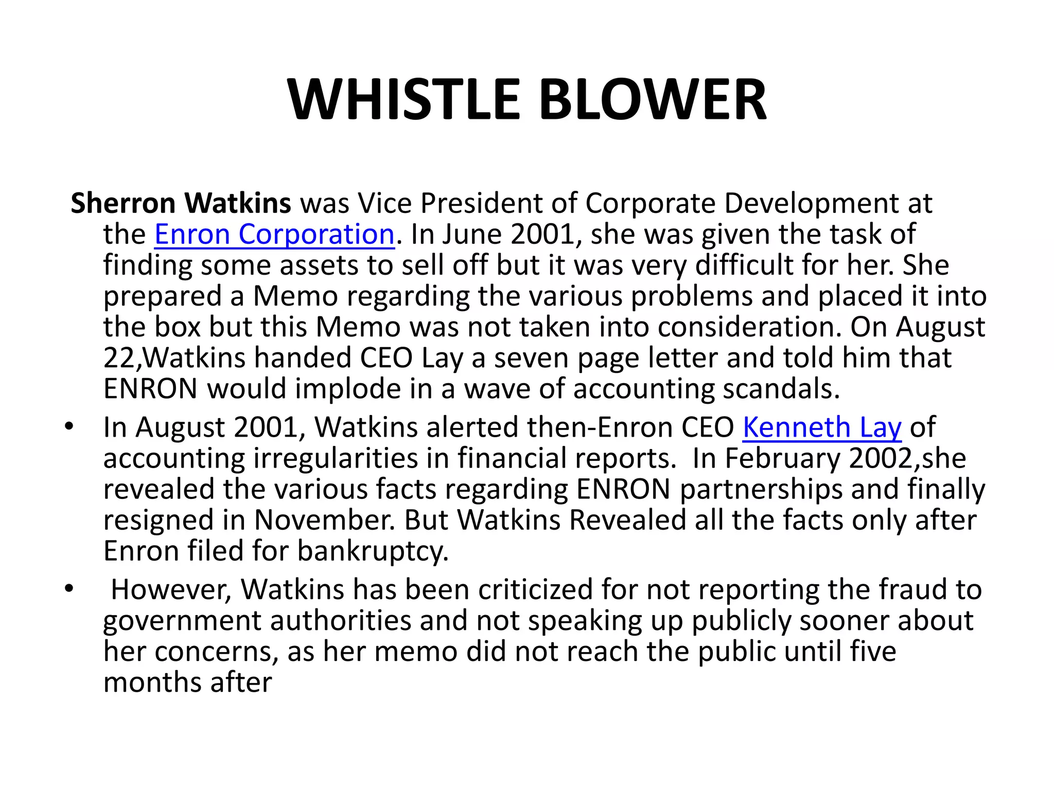 WHISTLE BLOWER
Sherron Watkins was Vice President of Corporate Development at
the Enron Corporation. In June 2001, she was given the task of
finding some assets to sell off but it was very difficult for her. She
prepared a Memo regarding the various problems and placed it into
the box but this Memo was not taken into consideration. On August
22,Watkins handed CEO Lay a seven page letter and told him that
ENRON would implode in a wave of accounting scandals.
• In August 2001, Watkins alerted then-Enron CEO Kenneth Lay of
accounting irregularities in financial reports. In February 2002,she
revealed the various facts regarding ENRON partnerships and finally
resigned in November. But Watkins Revealed all the facts only after
Enron filed for bankruptcy.
• However, Watkins has been criticized for not reporting the fraud to
government authorities and not speaking up publicly sooner about
her concerns, as her memo did not reach the public until five
months after