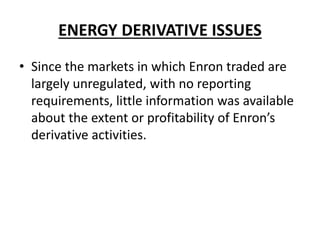 ENERGY DERIVATIVE ISSUES
• Since the markets in which Enron traded are
largely unregulated, with no reporting
requirements, little information was available
about the extent or profitability of Enron’s
derivative activities.
 