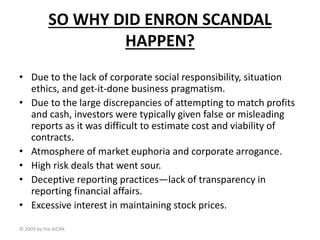 SO WHY DID ENRON SCANDAL
HAPPEN?
• Due to the lack of corporate social responsibility, situation
ethics, and get-it-done business pragmatism.
• Due to the large discrepancies of attempting to match profits
and cash, investors were typically given false or misleading
reports as it was difficult to estimate cost and viability of
contracts.
• Atmosphere of market euphoria and corporate arrogance.
• High risk deals that went sour.
• Deceptive reporting practices—lack of transparency in
reporting financial affairs.
• Excessive interest in maintaining stock prices.
© 2003 by the AICPA
 