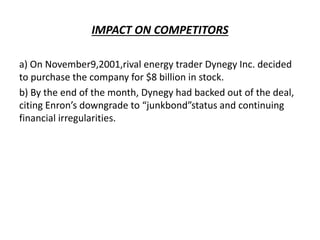 IMPACT ON COMPETITORS
a) On November9,2001,rival energy trader Dynegy Inc. decided
to purchase the company for $8 billion in stock.
b) By the end of the month, Dynegy had backed out of the deal,
citing Enron’s downgrade to “junkbond”status and continuing
financial irregularities.
 