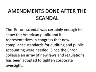 AMENDMENTS DONE AFTER THE
SCANDAL
The Enron scandal was certainly enough to
show the American public and its
representatives in congress that new
compliance standards for auditing and public
accounting were needed. Since the Enron
collapse an array of new laws and regulations
has been adopted to tighten corporate
oversight.
 