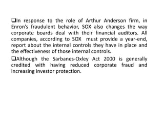 In response to the role of Arthur Anderson firm, in
Enron’s fraudulent behavior, SOX also changes the way
corporate boards deal with their financial auditors. All
companies, according to SOX must provide a year-end,
report about the internal controls they have in place and
the effectiveness of those internal controls.
Although the Sarbanes-Oxley Act 2000 is generally
credited with having reduced corporate fraud and
increasing investor protection.
 
