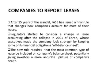 COMPANIES TO REPORT LEASES
 After 15 years of the scandal, FASB has issued a final rule
that changes how companies account for most of their
leases.
Regulators started to consider a change in lease
accounting after the collapse in 2001 of Enron, whose
executives made the company look stronger by keeping
some of its financial obligations “off-balance sheet”.
The new rule requires that the most common type of
lease be included on company’s balance sheet, potentially
giving investors a more accurate picture of company’s
health.
 