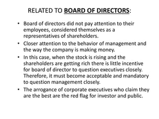 RELATED TO BOARD OF DIRECTORS:
• Board of directors did not pay attention to their
employees, considered themselves as a
representatives of shareholders.
• Closer attention to the behavior of management and
the way the company is making money.
• In this case, when the stock is rising and the
shareholders are getting rich there is little incentive
for board of director to question executives closely.
Therefore, it must become acceptable and mandatory
to question management closely.
• The arrogance of corporate executives who claim they
are the best are the red flag for investor and public.
 