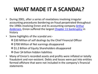 WHAT MADE IT A SCANDAL?
• During 2001, after a series of revelations involving irregular
accounting procedures bordering on fraud perpetrated throughout
the 1990s involving Enron and its accounting company Arthur
Andersen, Enron suffered the largest Chapter 11 bankruptcy in
history
• Some highlights of the scandal are:-
$30 Million of self dealings by the Chief Financial Officer
$700 Million of Net earnings disappeared
$1.2 Billion of Equity Shareholders disappeared
Over $4 billion hidden liabilities
• Many of Enron’s recorded assets and profits were inflated or totally
fraudulent and non-existent. Debts and losses were put into entities
formed offshore that were not included in the company’s financial
statements
 