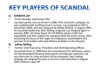 1) KENNETH LAY
• Enron founder and former CEO
• Lay took up the reins at Enron in 1986. Prior to Enron’s collapse, he
was credited with building Enron's success. Lay resigned as CEO in
December 2000, and was replaced by Jeffrey Skilling. In August 2001,
he resumed leadership after Skilling resigned. Lay resigned again in
January 2002. He Drew Down His $4 Million enron credit line
repeatedly and then repaid the company with the enron shares after
becoming the focus of the anger of employees, stockholders and
pension fund holders who lost billions of dollars in this disaster.
2) Jeffrey Skilling:
• Former Chief Executive, President and Chief Operating Officer.
• He joined Enron in 1990 from the consultancy firm McKinsey, where
he had developed financial instruments to trade gas contracts. He
was also seen as a key architect of the company’s gas-trading
strategy. He resigned his post as Enron’s chief executive in August
2001 without a pay-off.
 