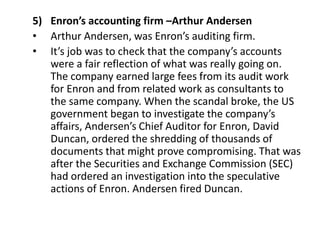 5) Enron’s accounting firm –Arthur Andersen
• Arthur Andersen, was Enron’s auditing firm.
• It’s job was to check that the company’s accounts
were a fair reflection of what was really going on.
The company earned large fees from its audit work
for Enron and from related work as consultants to
the same company. When the scandal broke, the US
government began to investigate the company’s
affairs, Andersen’s Chief Auditor for Enron, David
Duncan, ordered the shredding of thousands of
documents that might prove compromising. That was
after the Securities and Exchange Commission (SEC)
had ordered an investigation into the speculative
actions of Enron. Andersen fired Duncan.
 