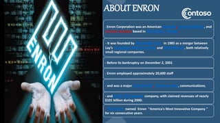 ABOUT ENRON
- Enron Corporation was an American energy, commodities, and
services company based in Houston, Texas.
- It was founded by Kenneth Lay in 1985 as a merger between
Lay’s Houston Natural Gas and InterNorth, both relatively
small regional companies.
- Before its bankruptcy on December 2, 2001
- Enron employed approximately 20,600 staff
- and was a major electricity, natural gas, communications,
- and pulp and paper company, with claimed revenues of nearly
$101 billion during 2000.
- Fortune named Enron "America's Most Innovative Company "
for six consecutive years.
 