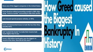Once one of the biggest companies in the United States,
Enron faced an ethical accounting scandal in 2001 after
using “mark-to-market” accounting to fake their profits
and misused special purpose vehicles, or SPVs.
Enron misrepresented losses to look like less than they
actually were,
and “cooked the books” to make their income look
much higher than it was.
Enron's $63 billion bankruptcy was the biggest on
record at the time. How Did all this start?
4
 