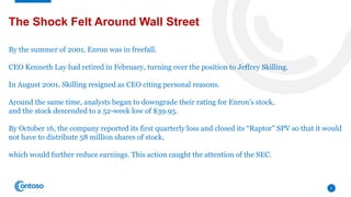 6
The Shock Felt Around Wall Street
By the summer of 2001, Enron was in freefall.
CEO Kenneth Lay had retired in February, turning over the position to Jeffrey Skilling.
In August 2001, Skilling resigned as CEO citing personal reasons.
Around the same time, analysts began to downgrade their rating for Enron’s stock,
and the stock descended to a 52-week low of $39.95.
By October 16, the company reported its first quarterly loss and closed its “Raptor” SPV so that it would
not have to distribute 58 million shares of stock,
which would further reduce earnings. This action caught the attention of the SEC.
 