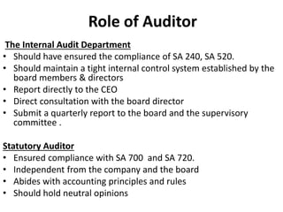Role of Auditor
The Internal Audit Department
• Should have ensured the compliance of SA 240, SA 520.
• Should maintain a tight internal control system established by the
board members & directors
• Report directly to the CEO
• Direct consultation with the board director
• Submit a quarterly report to the board and the supervisory
committee .
Statutory Auditor
• Ensured compliance with SA 700 and SA 720.
• Independent from the company and the board
• Abides with accounting principles and rules
• Should hold neutral opinions
 
