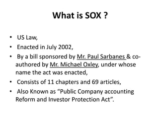 What is SOX ?
• US Law,
• Enacted in July 2002,
• By a bill sponsored by Mr. Paul Sarbanes & co-
authored by Mr. Michael Oxley, under whose
name the act was enacted,
• Consists of 11 chapters and 69 articles,
• Also Known as “Public Company accounting
Reform and Investor Protection Act”.
 