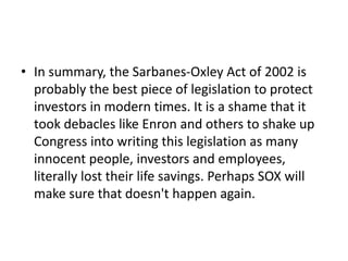 • In summary, the Sarbanes-Oxley Act of 2002 is
probably the best piece of legislation to protect
investors in modern times. It is a shame that it
took debacles like Enron and others to shake up
Congress into writing this legislation as many
innocent people, investors and employees,
literally lost their life savings. Perhaps SOX will
make sure that doesn't happen again.
 