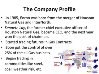 The Company Profile
• In 1985, Enron was born from the merger of Houstan
Natural Gas and InterNorth.
• Kenneth Lay, the former chief executive officer of
Houston Natural Gas, became CEO, and the next year
won the post of chairman.
• Started trading futures in Gas Contracts.
• Soon got the control of over
25% of the all Gas business.
• Began trading in
commodities like steel,
coal, weather risk, etc.
 