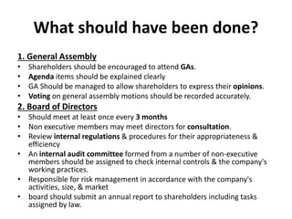 What should have been done?
1. General Assembly
• Shareholders should be encouraged to attend GAs.
• Agenda items should be explained clearly
• GA Should be managed to allow shareholders to express their opinions.
• Voting on general assembly motions should be recorded accurately.
2. Board of Directors
• Should meet at least once every 3 months
• Non executive members may meet directors for consultation.
• Review internal regulations & procedures for their appropriateness &
efficiency
• An internal audit committee formed from a number of non-executive
members should be assigned to check internal controls & the company's
working practices.
• Responsible for risk management in accordance with the company's
activities, size, & market
• board should submit an annual report to shareholders including tasks
assigned by law.
 
