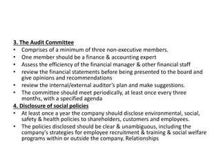 3. The Audit Committee
• Comprises of a minimum of three non-executive members.
• One member should be a finance & accounting expert
• Assess the efficiency of the financial manager & other financial staff
• review the financial statements before being presented to the board and
give opinions and recommendations
• review the internal/external auditor’s plan and make suggestions.
• The committee should meet periodically, at least once every three
months, with a specified agenda
4. Disclosure of social policies
• At least once a year the company should disclose environmental, social,
safety & health policies to shareholders, customers and employees.
• The policies disclosed should be clear & unambiguous, including the
company's strategies for employee recruitment & training & social welfare
programs within or outside the company. Relationships
 