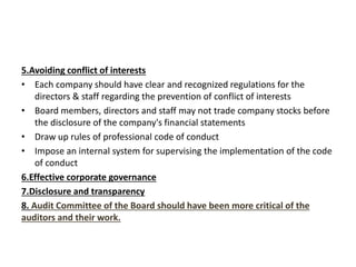 5.Avoiding conflict of interests
• Each company should have clear and recognized regulations for the
directors & staff regarding the prevention of conflict of interests
• Board members, directors and staff may not trade company stocks before
the disclosure of the company's financial statements
• Draw up rules of professional code of conduct
• Impose an internal system for supervising the implementation of the code
of conduct
6.Effective corporate governance
7.Disclosure and transparency
8. Audit Committee of the Board should have been more critical of the
auditors and their work.
 