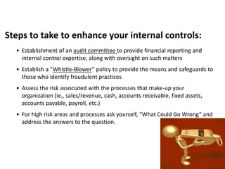 Steps to take to enhance your internal controls:
• Establishment of an audit committee to provide financial reporting and
internal control expertise, along with oversight on such matters
• Establish a “Whistle-Blower” policy to provide the means and safeguards to
those who identify fraudulent practices
• Assess the risk associated with the processes that make-up your
organization (ie., sales/revenue, cash, accounts receivable, fixed assets,
accounts payable, payroll, etc.)
• For high risk areas and processes ask yourself, “What Could Go Wrong” and
address the answers to the question.
 