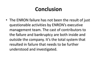 Conclusion
• The ENRON failure has not been the result of just
questionable activities by ENRON’s executive
management team. The cast of contributors to
the failure and bankruptcy are both inside and
outside the company. It’s the total system that
resulted in failure that needs to be further
understood and investigated.
 