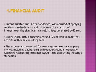 • Enron's auditor firm, Arthur Andersen, was accused of applying
reckless standards in its audits because of a conflict of
interest over the significant consulting fees generated by Enron.
• During 2000, Arthur Andersen earned $25 million in audit fees
and $27 million in consulting fees.
• The accountants searched for new ways to save the company
money, including capitalizing on loopholes found in Generally
Accepted Accounting Principles (GAAP), the accounting industry's
standards.
 