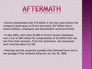 • Enron's shareholders lost $74 billion in the four years before the
company's bankruptcy As Enron had nearly $67 billion that it
owed creditors, employees and shareholders received limited.
• In May 2004, more than 20,000 of Enron's former employees
won a suit of $85 million for compensation of $2 billion that was
lost from their pensions. From the settlement, the employees
each received about $3,100.
• Hearings and the corporate scandals that followed Enron led to
the passage of the Sarbanes-Oxley Act on July 30, 2002.
 