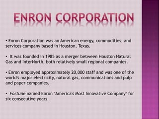 • Enron Corporation was an American energy, commodities, and
services company based in Houston, Texas.
• It was founded in 1985 as a merger between Houston Natural
Gas and InterNorth, both relatively small regional companies.
• Enron employed approximately 20,000 staff and was one of the
world's major electricity, natural gas, communications and pulp
and paper companies.
• Fortune named Enron "America's Most Innovative Company" for
six consecutive years.
 