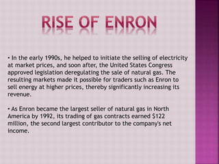 • In the early 1990s, he helped to initiate the selling of electricity
at market prices, and soon after, the United States Congress
approved legislation deregulating the sale of natural gas. The
resulting markets made it possible for traders such as Enron to
sell energy at higher prices, thereby significantly increasing its
revenue.
• As Enron became the largest seller of natural gas in North
America by 1992, its trading of gas contracts earned $122
million, the second largest contributor to the company's net
income.
 