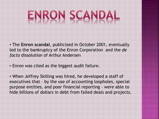 • The Enron scandal, publicized in October 2001, eventually
led to the bankruptcy of the Enron Corporation and the de
facto dissolution of Arthur Andersen
• Enron was cited as the biggest audit failure.
• When Jeffrey Skilling was hired, he developed a staff of
executives that – by the use of accounting loopholes, special
purpose entities, and poor financial reporting – were able to
hide billions of dollars in debt from failed deals and projects.
 