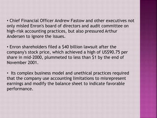• Chief Financial Officer Andrew Fastow and other executives not
only misled Enron's board of directors and audit committee on
high-risk accounting practices, but also pressured Arthur
Andersen to ignore the issues.
• Enron shareholders filed a $40 billion lawsuit after the
company's stock price, which achieved a high of US$90.75 per
share in mid-2000, plummeted to less than $1 by the end of
November 2001.
• Its complex business model and unethical practices required
that the company use accounting limitations to misrepresent
earnings and modify the balance sheet to indicate favorable
performance.
 