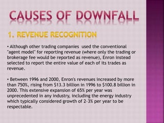 • Although other trading companies used the conventional
"agent model" for reporting revenue (where only the trading or
brokerage fee would be reported as revenue), Enron instead
selected to report the entire value of each of its trades as
revenue.
• Between 1996 and 2000, Enron's revenues increased by more
than 750%, rising from $13.3 billion in 1996 to $100.8 billion in
2000. This extensive expansion of 65% per year was
unprecedented in any industry, including the energy industry
which typically considered growth of 2–3% per year to be
respectable.
 