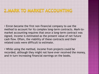 • Enron became the first non-financial company to use the
method to account for its complex long-term contracts. Mark-to-
market accounting requires that once a long-term contract was
signed, income is estimated as the present value of net future
cash flow. Often, the viability of these contracts and their
related costs were difficult to estimate.
• While using the method, income from projects could be
recorded, although they might not have ever received the money,
and in turn increasing financial earnings on the books.
 
