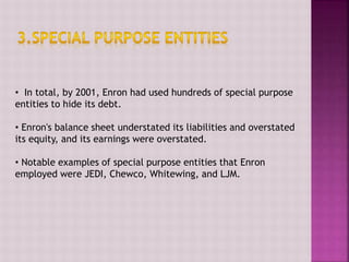 • In total, by 2001, Enron had used hundreds of special purpose
entities to hide its debt.
• Enron's balance sheet understated its liabilities and overstated
its equity, and its earnings were overstated.
• Notable examples of special purpose entities that Enron
employed were JEDI, Chewco, Whitewing, and LJM.
 