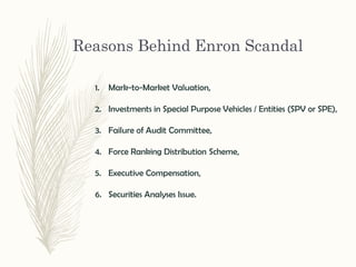 Reasons Behind Enron Scandal
1. Mark-to-Market Valuation,
2. Investments in Special Purpose Vehicles / Entities (SPV or SPE),
3. Failure of Audit Committee,
4. Force Ranking Distribution Scheme,
5. Executive Compensation,
6. Securities Analyses Issue.
 