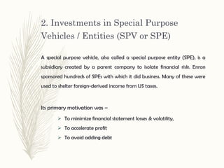 2. Investments in Special Purpose
Vehicles / Entities (SPV or SPE)
 To minimize financial statement losses & volatility,
 To accelerate profit
 To avoid adding debt
A special purpose vehicle, also called a special purpose entity (SPE), is a
subsidiary created by a parent company to isolate financial risk. Enron
sponsored hundreds of SPEs with which it did business. Many of these were
used to shelter foreign-derived income from US taxes.
Its primary motivation was –
 