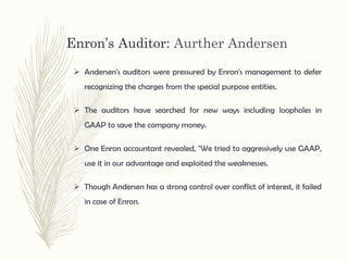 Enron’s Auditor: Aurther Andersen
 Andersen's auditors were pressured by Enron's management to defer
recognizing the charges from the special purpose entities.
 The auditors have searched for new ways including loopholes in
GAAP to save the company money.
 One Enron accountant revealed, "We tried to aggressively use GAAP,
use it in our advantage and exploited the weaknesses.
 Though Andersen has a strong control over conflict of interest, it failed
in case of Enron.
 