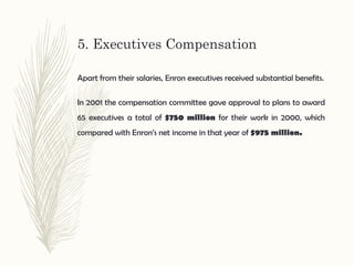 5. Executives Compensation
Apart from their salaries, Enron executives received substantial benefits.
In 2001 the compensation committee gave approval to plans to award
65 executives a total of $750 million for their work in 2000, which
compared with Enron’s net income in that year of $975 million.
 