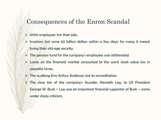 Consequences of the Enron Scandal
 4500 employees lost their jobs.
 Investors lost some 60 billion dollars within a few days; for many it meant
losing their old-age security.
 The pension fund for the company's employees was obliterated.
 Losses on the financial market amounted to the worst stock value loss in
peaceful times.
 The auditing firm Arthur Anderson lost its accreditation.
 The close ties of the company's founder, Kenneth Lay, to US President
George W. Bush – Lay was an important financial supporter of Bush – came
under sharp criticism.
 