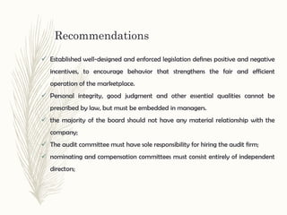 Recommendations
 Established well-designed and enforced legislation defines positive and negative
incentives, to encourage behavior that strengthens the fair and efficient
operation of the marketplace.
 Personal integrity, good judgment and other essential qualities cannot be
prescribed by law, but must be embedded in managers.
 the majority of the board should not have any material relationship with the
company;
 The audit committee must have sole responsibility for hiring the audit firm;
 nominating and compensation committees must consist entirely of independent
directors;
 