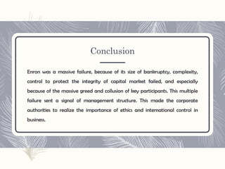 Conclusion
Enron was a massive failure, because of its size of bankruptcy, complexity,
control to protect the integrity of capital market failed, and especially
because of the massive greed and collusion of key participants. This multiple
failure sent a signal of management structure. This made the corporate
authorities to realize the importance of ethics and international control in
business.
 