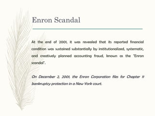 At the end of 2001, it was revealed that its reported financial
condition was sustained substantially by institutionalized, systematic,
and creatively planned accounting fraud, known as the "Enron
scandal".
On December 2, 2001, the Enron Corporation files for Chapter 11
bankruptcy protection in a New York court.
Enron Scandal
 