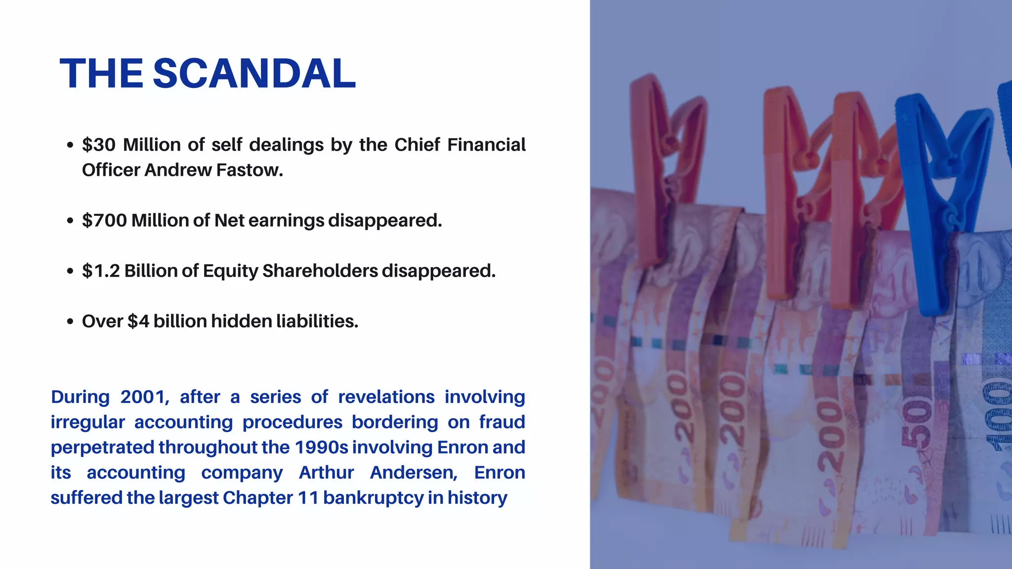 $30 Million of self dealings by the Chief Financial
Officer Andrew Fastow.
$700 Million of Net earnings disappeared.
$1.2 Billion of Equity Shareholders disappeared.
Over $4 billion hidden liabilities.
During 2001, after a series of revelations involving
irregular accounting procedures bordering on fraud
perpetrated throughout the 1990s involving Enron and
its accounting company Arthur Andersen, Enron
suffered the largest Chapter 11 bankruptcy in history
THE SCANDAL