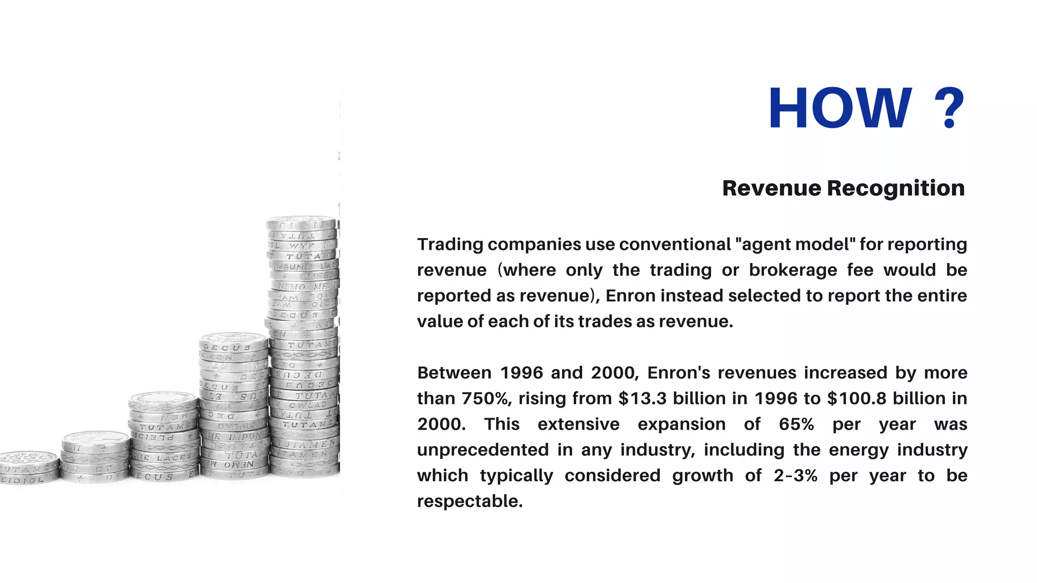 HOW ?
Revenue Recognition
Trading companies use conventional "agent model" for reporting
revenue (where only the trading or brokerage fee would be
reported as revenue), Enron instead selected to report the entire
value of each of its trades as revenue.
Between 1996 and 2000, Enron's revenues increased by more
than 750%, rising from $13.3 billion in 1996 to $100.8 billion in
2000. This extensive expansion of 65% per year was
unprecedented in any industry, including the energy industry
which typically considered growth of 2–3% per year to be
respectable.