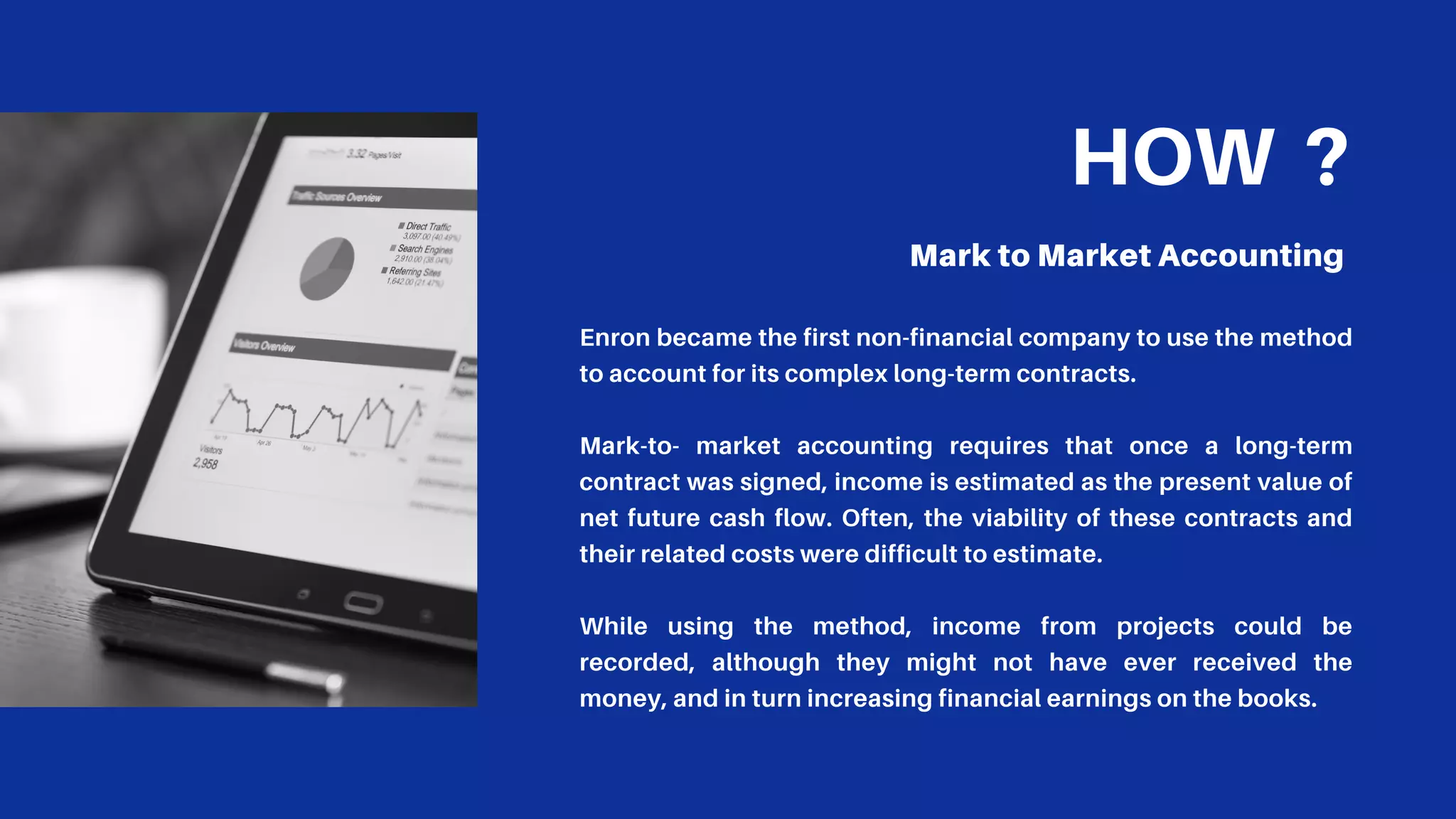HOW ?
Mark to Market Accounting
Enron became the first non-financial company to use the method
to account for its complex long-term contracts.
Mark-to- market accounting requires that once a long-term
contract was signed, income is estimated as the present value of
net future cash flow. Often, the viability of these contracts and
their related costs were difficult to estimate.
While using the method, income from projects could be
recorded, although they might not have ever received the
money, and in turn increasing financial earnings on the books.
