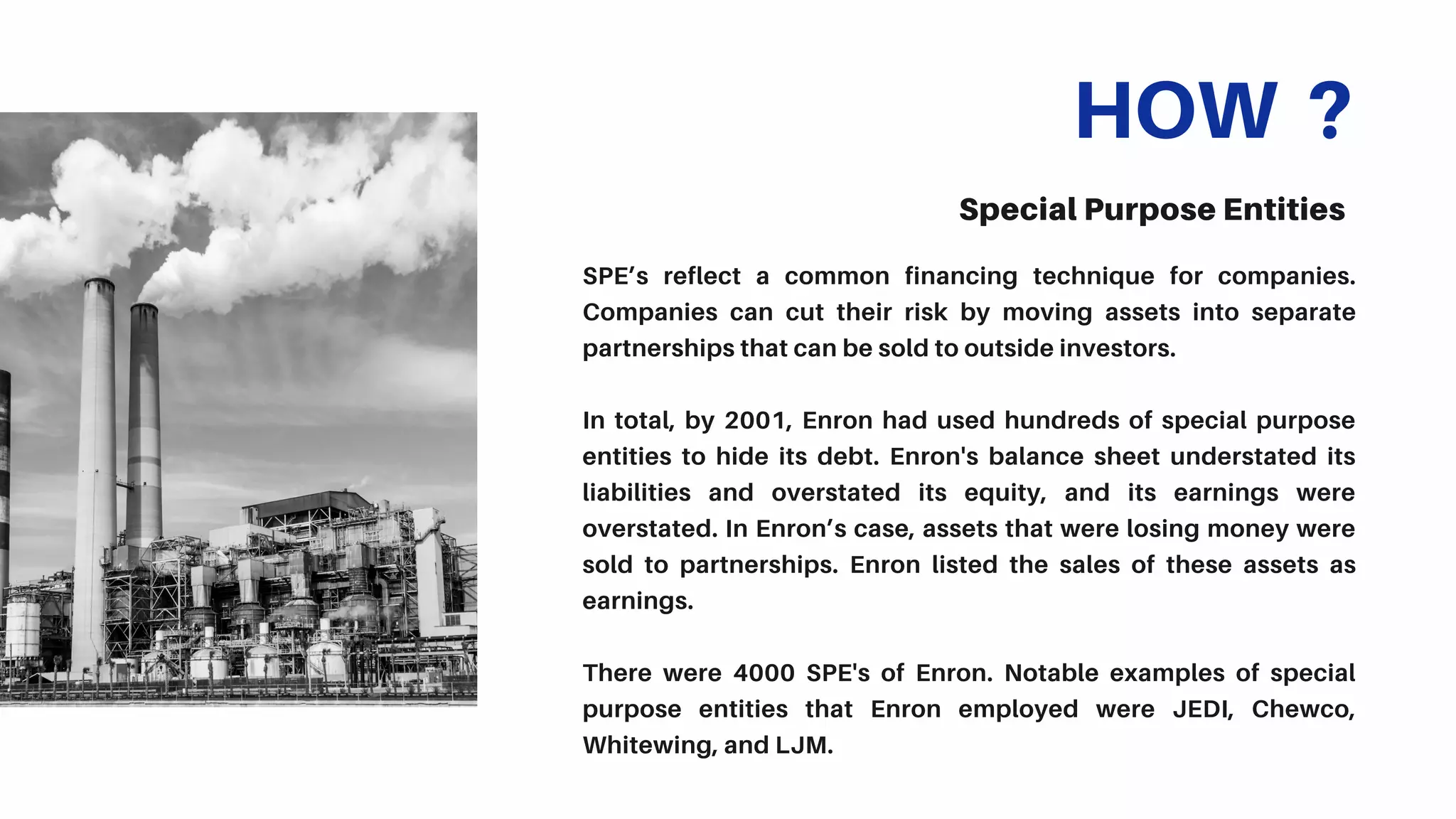 HOW ?
Special Purpose Entities
SPE’s reflect a common financing technique for companies.
Companies can cut their risk by moving assets into separate
partnerships that can be sold to outside investors.
In total, by 2001, Enron had used hundreds of special purpose
entities to hide its debt. Enron's balance sheet understated its
liabilities and overstated its equity, and its earnings were
overstated. In Enron’s case, assets that were losing money were
sold to partnerships. Enron listed the sales of these assets as
earnings.
There were 4000 SPE's of Enron. Notable examples of special
purpose entities that Enron employed were JEDI, Chewco,
Whitewing, and LJM.