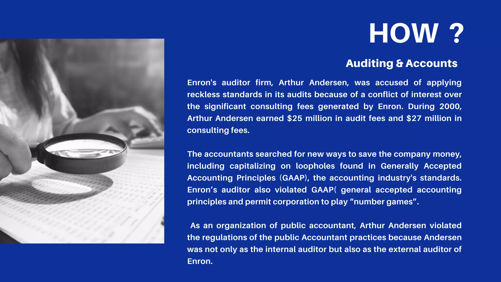 HOW ?
Auditing & Accounts
Enron's auditor firm, Arthur Andersen, was accused of applying
reckless standards in its audits because of a conflict of interest over
the significant consulting fees generated by Enron. During 2000,
Arthur Andersen earned $25 million in audit fees and $27 million in
consulting fees.
The accountants searched for new ways to save the company money,
including capitalizing on loopholes found in Generally Accepted
Accounting Principles (GAAP), the accounting industry's standards.
Enron’s auditor also violated GAAP( general accepted accounting
principles and permit corporation to play “number games”.
As an organization of public accountant, Arthur Andersen violated
the regulations of the public Accountant practices because Andersen
was not only as the internal auditor but also as the external auditor of
Enron.