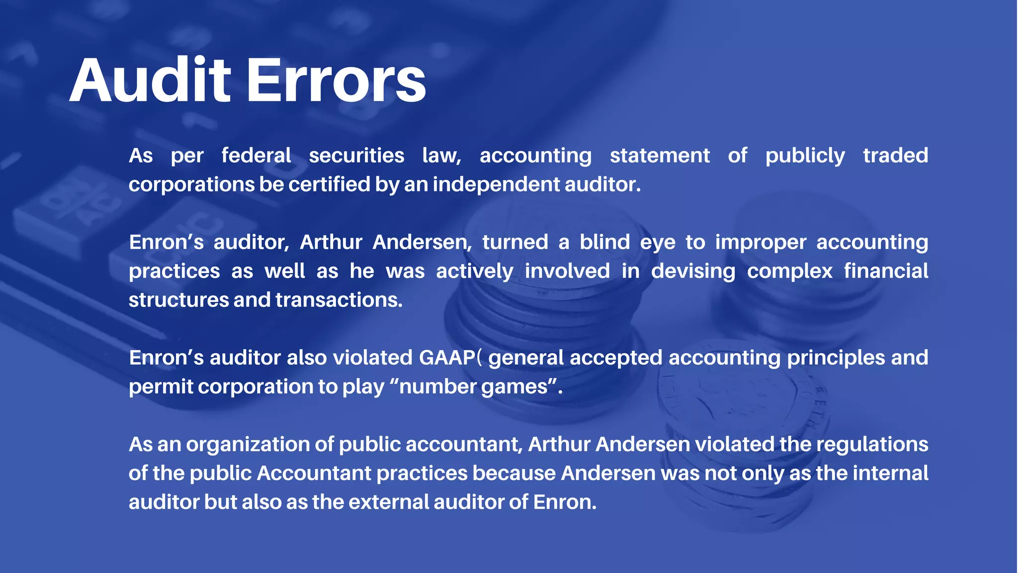 Audit Errors
As per federal securities law, accounting statement of publicly traded
corporations be certified by an independent auditor.
Enron’s auditor, Arthur Andersen, turned a blind eye to improper accounting
practices as well as he was actively involved in devising complex financial
structures and transactions.
Enron’s auditor also violated GAAP( general accepted accounting principles and
permit corporation to play “number games”.
As an organization of public accountant, Arthur Andersen violated the regulations
of the public Accountant practices because Andersen was not only as the internal
auditor but also as the external auditor of Enron.